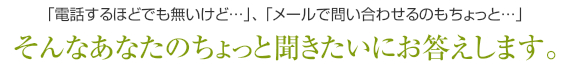 「電話するほどでも無いけど…」、「メールで問い合わせるのもちょっと…」そんなあなたのちょっと聞きたいにお答えします。